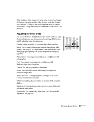 Page 33Using the Remote Control33
If the resolution of the image is the same as the projector’s, changing 
the 
Aspect setting has no effect. Also, if you’re projecting through 
your computer’s USB port, you can’t change the projector’s aspect 
ratio; instead, change your computer’s resolution to match that of the 
projector. 
Adjusting the Color Mode
You can use the Color Mode button on the remote control to adjust 
the color, brightness, and other aspects of your image. This lets you 
quickly adjust the image...