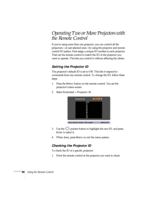 Page 3636Using the Remote Control
Operating Two or More Projectors with 
the Remote Control
If you’re using more than one projector, you can control all the 
projectors—or just selected ones—by using the projector and remote 
control ID system. First assign a unique ID number to each projector. 
Then set the remote control to match the ID of the projector you 
want to operate. This lets you control it without affecting the others.
Setting the Projector ID
The projector’s default ID is set to Off. This lets it...