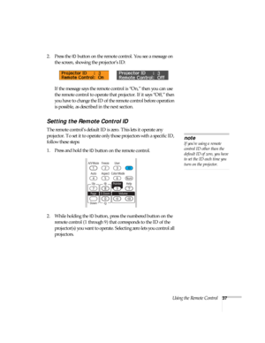 Page 37Using the Remote Control37
2. Press the ID button on the remote control. You see a message on 
the screen, showing the projector’s ID: 
If the message says the remote control is “On,” then you can use 
the remote control to operate that projector. If it says “Off,” then 
you have to change the ID of the remote control before operation 
is possible, as described in the next section. 
Setting the Remote Control ID
The remote control’s default ID is zero. This lets it operate any 
projector. To set it to...