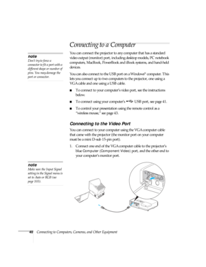 Page 4040Connecting to Computers, Cameras, and Other Equipment
Connecting to a Computer
You can connect the projector to any computer that has a standard 
video output (monitor) port, including desktop models, PC notebook 
computers, MacBook, PowerBook and iBook systems, and hand-held 
devices. 
You can also connect to the USB port on a Windows
® computer. This 
lets you connect up to two computers to the projector, one using a 
VGA cable and one using a USB cable.
■To connect to your computer’s video port, see...