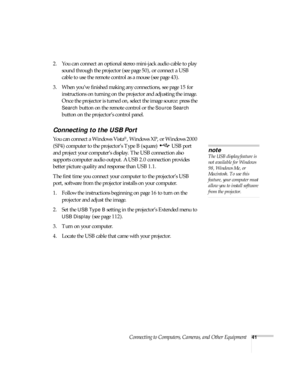 Page 41Connecting to Computers, Cameras, and Other Equipment41
2. You can connect an optional stereo mini-jack audio cable to play 
sound through the projector (see page 50), or connect a USB 
cable to use the remote control as a mouse (see page 43).
3. When you’ve finished making any connections, see page 15 for 
instructions on turning on the projector and adjusting the image. 
Once the projector is turned on, select the image source: press the 
Search button on the remote control or the Source Search 
button...