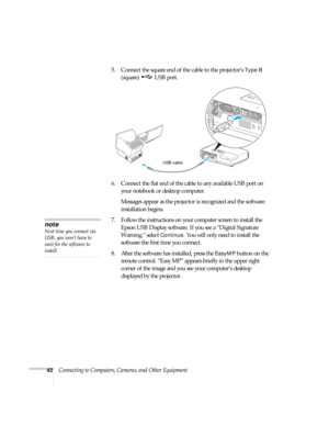 Page 4242Connecting to Computers, Cameras, and Other Equipment5. Connect the square end of the cable to the projector’s 
Type B 
(square) USB port. 
6. Connect the flat end of the cable to any available USB port on 
your notebook or desktop computer.
Messages appear as the projector is recognized and the software 
installation begins.
7. Follow the instructions on your computer screen to install the 
Epson USB Display software. If you see a “Digital Signature 
Warning,” select 
Continue. You will only need to...