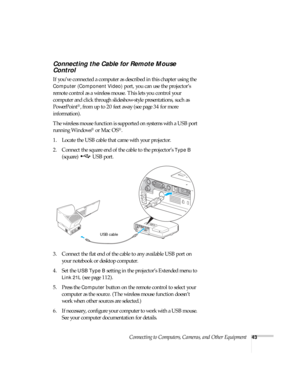 Page 43Connecting to Computers, Cameras, and Other Equipment43
Connecting the Cable for Remote Mouse 
Control
If you’ve connected a computer as described in this chapter using the 
Computer (Component Video) port, you can use the projector’s 
remote control as a wireless mouse. This lets you control your 
computer and click through slideshow-style presentations, such as 
PowerPoint
®, from up to 20 feet away (see page 34 for more 
information). 
The wireless mouse function is supported on systems with a USB...