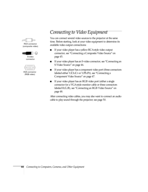 Page 4444Connecting to Computers, Cameras, and Other Equipment
Connecting to Video Equipment
You can connect several video sources to the projector at the same 
time. Before starting, look at your video equipment to determine its 
available video output connections: 
■If your video player has a yellow RCA-style video output 
connector, see “Connecting a Composite Video Source” on 
page 45.
■If your video player has an S-video connector, see “Connecting an 
S-Video Source” on page 46.
■If your video player has a...