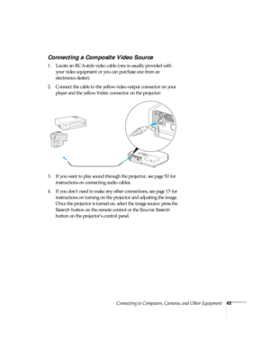 Page 45Connecting to Computers, Cameras, and Other Equipment45
Connecting a Composite Video Source
1. Locate an RCA-style video cable (one is usually provided with 
your video equipment or you can purchase one from an 
electronics dealer).
2. Connect the cable to the yellow video output connector on your 
player and the yellow 
Video connector on the projector:
3. If you want to play sound through the projector, see page 50 for 
instructions on connecting audio cables.
4. If you don’t need to make any other...