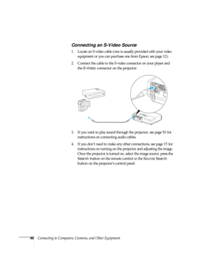 Page 4646Connecting to Computers, Cameras, and Other Equipment
Connecting an S-Video Source
1. Locate an S-video cable (one is usually provided with your video 
equipment or you can purchase one from Epson; see page 12). 
2. Connect the cable to the S-video connector on your player and 
the 
S-Video connector on the projector:
3. If you want to play sound through the projector, see page 50 for 
instructions on connecting audio cables.
4. If you don’t need to make any other connections, see page 15 for...