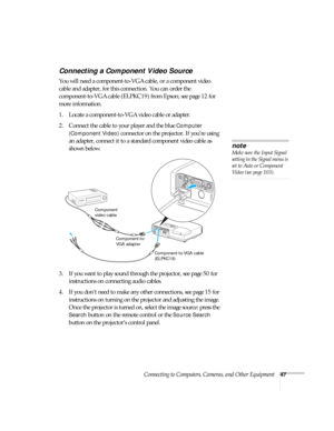 Page 47Connecting to Computers, Cameras, and Other Equipment47
Connecting a Component Video Source
You will need a component-to-VGA cable, or a component video 
cable and adapter, for this connection. You can order the 
component-to-VGA cable (ELPKC19) from Epson; see page 12 for 
more information. 
1. Locate a component-to-VGA video cable or adapter. 
2. Connect the cable to your player and the blue 
Computer 
(Component Video) 
connector on the projector. If you’re using 
an adapter, connect it to a standard...