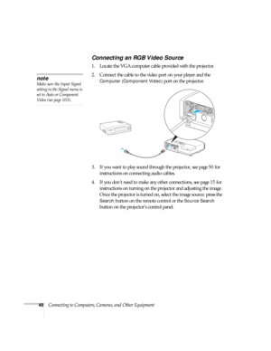 Page 4848Connecting to Computers, Cameras, and Other Equipment
Connecting an RGB Video Source
1. Locate the VGA computer cable provided with the projector. 
2. Connect the cable to the video port on your player and the 
Computer (Component Video) port on the projector.
3. If you want to play sound through the projector, see page 50 for 
instructions on connecting audio cables.
4. If you don’t need to make any other connections, see page 15 for 
instructions on turning on the projector and adjusting the image....