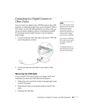 Page 49Connecting to Computers, Cameras, and Other Equipment49
Connecting to a Digital Camera or 
Other Device
You can connect your digital camera, USB flash memory drive, USB 
hard drive, or multimedia storage viewer, such as the Epson P-6000 or 
iPod
® photo. Use the USB cable specified for your device. Then you 
can use your device’s slideshow function or the projector’s EasyMP 
PC Free feature (see the EasyMP Operation Guide for details) to 
present images. 
1. Connect the flat end of the USB cable to the...