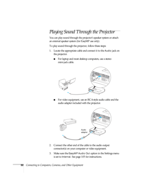 Page 5050Connecting to Computers, Cameras, and Other Equipment
Playing Sound Through the Projector
You can play sound through the projector’s speaker system or attach 
an external speaker system (for EasyMP use only). 
To play sound through the projector, follow these steps:
1. Locate the appropriate cable and connect it to the 
Audio jack on 
the projector.
■For laptop and most desktop computers, use a stereo 
mini-jack cable.
■For video equipment, use an RCA-style audio cable and the 
audio adapter included...