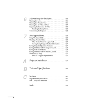 Page 66
6
Maintaining the Projector. . . . . . . . . . . . . . . . . . 115
Cleaning the Lens . . . . . . . . . . . . . . . . . . . . . . . . . . . . . . . . 116
Cleaning the Projector Case . . . . . . . . . . . . . . . . . . . . . . . . 116
Cleaning the Air Filter and Vent  . . . . . . . . . . . . . . . . . . . . 117
Replacing the Lamp and Air Filter . . . . . . . . . . . . . . . . . . . 118
Resetting the Lamp Timer . . . . . . . . . . . . . . . . . . . . . . 121
Transporting the Projector . . . . . . . . . ....