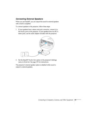 Page 51Connecting to Computers, Cameras, and Other Equipment51
Connecting External Speakers
When you use EasyMP, you can output the sound to external speakers 
with a built-in amplifier. 
To connect speakers to the projector, follow these steps: 
1. If your speakers have a stereo mini-jack connector, connect it to 
the 
Audio port on the projector. If your speakers have two RCA 
stereo jacks, use the audio adapter included with the projector.
 
2. Set the EasyMP Audio Out option in the projector’s Settings...