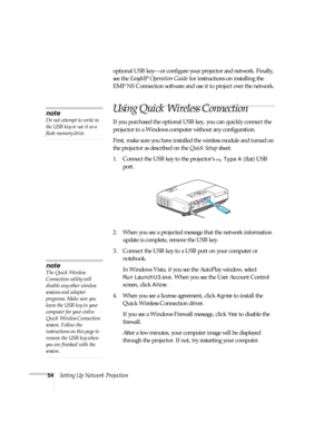 Page 5454Setting Up Network Projectionoptional USB key—or configure your projector and network. Finally, 
see the EasyMP Operation Guide for instructions on installing the 
EMP NS Connection software and use it to project over the network.
Using Quick Wireless Connection
If you purchased the optional USB key, you can quickly connect the 
projector to a Windows computer without any configuration.
First, make sure you have installed the wireless module and turned on 
the projector as described on the Quick Setup...