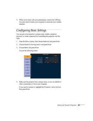 Page 55Setting Up Network Projection55
5. When you’re done with your presentation, remove the USB key. 
You may need to restart your computer to reactivate your wireless 
interface.
Configuring Basic Settings
You can give your projector a unique name, enable a projector 
keyword, or create a password for controlling the projector over the 
Web. 
1. Press the 
Menu button, then choose Network and press Enter. 
2. Choose 
Network Configuration and press Enter. 
3. Choose 
Basic and press Enter. 
You see the...