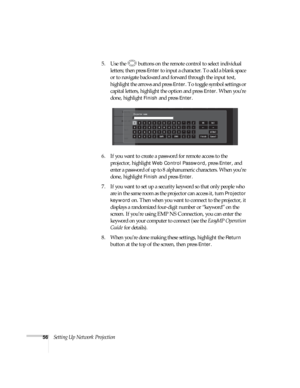 Page 5656Setting Up Network Projection5. Use the  buttons on the remote control to select individual 
letters; then press 
Enter to input a character. To add a blank space 
or to navigate backward and forward through the input text, 
highlight the arrows and press 
Enter. To toggle symbol settings or 
capital letters, highlight the option and press 
Enter. When you’re 
done, highlight 
Finish and press Enter.
6. If you want to create a password for remote access to the 
projector, highlight 
Web Control...