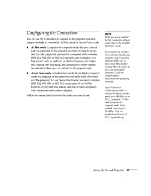 Page 57Setting Up Network Projection57
Configuring the Connection
You can use NS Connection to connect to the projector and send 
images wirelessly in two modes: Ad Hoc mode or Access Point mode. 
■Ad Hoc mode (computer-to-computer mode) lets you connect 
just one computer to the projector at a time; it’s easy to set up, 
and the only equipment you need is a computer with a wireless 
(802.11g, 802.11b, or 802.11a) network card or adapter, or a 
Macintosh
® with an AirPort® or AirPort Extreme card. When 
you...