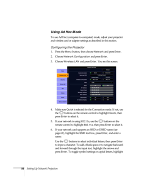 Page 5858Setting Up Network Projection
Using Ad Hoc Mode 
To use Ad Hoc (computer-to-computer) mode, adjust your projector 
and wireless card or adapter settings as described in this section. 
Configuring the Projector
1. Press the Menu button, then choose Network and press Enter. 
2. Choose 
Network Configuration and press Enter. 
3. Choose 
Wireless LAN and press Enter. You see this screen:
4. Make sure 
Quick is selected for the Connection mode. If not, use 
the  buttons on the remote control to highlight...