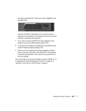 Page 59Setting Up Network Projection59
the option and press Enter. When you’re done, highlight Finish 
and press 
Enter. 
Note that the SSID is case-sensitive (if you enter the name in 
uppercase on the projector, you must type it the same way on the 
computer connecting to the projector). 
7. If you want to prevent the SSID from being displayed on the 
standby screen, set the 
SSID Display option to Off.
8. To prevent the IP address from appearing on the standby screen, 
set the 
IP Address Display setting to...