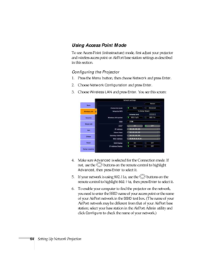 Page 6464Setting Up Network Projection
Using Access Point Mode 
To use Access Point (infrastructure) mode, first adjust your projector 
and wireless access point or AirPort base station settings as described 
in this section. 
Configuring the Projector
1. Press the Menu button, then choose Network and press Enter. 
2. Choose 
Network Configuration and press Enter.
3. Choose 
Wireless LAN and press Enter. You see this screen:
4. Make sure 
Advanced is selected for the Connection mode. If 
not, use the  buttons...