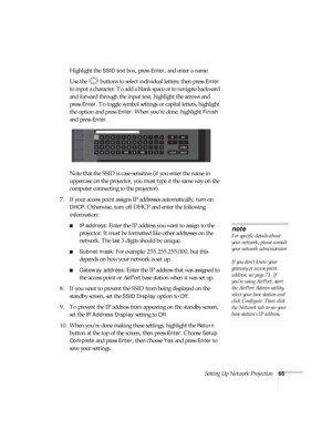 Page 65Setting Up Network Projection65
Highlight the SSID text box, press Enter, and enter a name:
Use the  buttons to select individual letters; then press 
Enter 
to input a character. To add a blank space or to navigate backward 
and forward through the input text, highlight the arrows and 
press 
Enter. To toggle symbol settings or capital letters, highlight 
the option and press 
Enter. When you’re done, highlight Finish 
and press 
Enter.
Note that the SSID is case-sensitive (if you enter the name in...