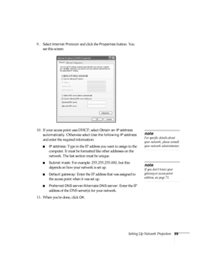 Page 69Setting Up Network Projection69
9. Select Internet Protocol and click the Properties button. You 
see this screen:
10. If your access point uses DHCP, select 
Obtain an IP address 
automatically
. Otherwise select Use the following IP address 
and enter the required information: 
■IP address: Type in the IP address you want to assign to the 
computer. It must be formatted like other addresses on the 
network. The last section must be unique.
■Subnet mask: For example: 255.255.255.000, but this 
depends...