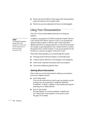 Page 88Welcome
■Project only the PowerPoint® slide images while viewing handout 
notes and controls on the computer screen
■Perform six-axis color adjustment for fine art and photography
Using Your Documentation
This User’s Guide provides detailed instructions on using your 
projector.
In addition, your projector CD-ROM includes the EasyMP Operation 
Guide and the EMP Monitor Operation Guide. If you purchased the 
optional wireless module or USB key, refer to these manuals for 
detailed instructions on using...