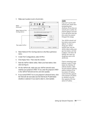 Page 73Setting Up Network Projection73
3. Make sure Location is set to Automatic.
4. Select 
Network Port Configurations in the Show pull-down 
menu.
5. Under Port Configurations, select 
AirPort.
6. Click 
Apply Now. Then close the window.
7. Start the AirPort Admin utility. Select your base station, then 
click 
Configure.
8. On the AirPort tab, make sure your AirPort network name 
matches your projector’s SSID. If not, enter the projector’s SSID 
in the AirPort Network text box and click 
Update. 
9. If you...