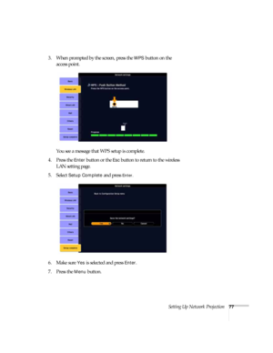 Page 77Setting Up Network Projection77
3. When prompted by the screen, press the WPS button on the 
access point.
You see a message that WPS setup is complete.
4. Press the 
Enter button or the Esc button to return to the wireless 
LAN setting page.
5. Select 
Setup Complete and press Enter. 
6. Make sure 
Yes is selected and press Enter.
7. Press the 
Menu button. 