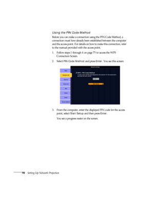 Page 7878Setting Up Network Projection
Using the PIN Code Method
Before you can make a connection using the PIN Code Method, a 
connection must have already been established between the computer 
and the access point. For details on how to make this connection, refer 
to the manual provided with the access point.
1. Follow steps 1 through 4 on page 75 to access the WPS 
Connection Screen.
2. Select 
PIN Code Method and press Enter. You see this screen:
3. From the computer, enter the displayed PIN code for the...