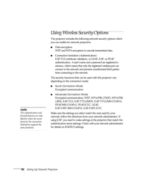 Page 8080Setting Up Network Projection
Using Wireless Security Options 
The projector includes the following network security options which 
you can enable for network projection: 
■Data encryption
WEP and WPA encryption to encode transmitted data.
■Connection limitation (Authentication)
EAP-TLS certificate validation, or LEAP, EAP, or PEAP 
authentication. 
A user’s name and a password are registered in 
advance, which means that only the registered wireless port can 
connect to the network and prevents...