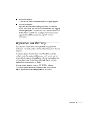 Page 9Welcome9
■epson.com/support
Download FAQs and e-mail your questions to Epson support. 
■PrivateLine support
If you still need help after checking this User’s Guide and the 
sources listed above, you can use the Epson PrivateLine
® Support 
service to get help fast. Call (800) 637-7661 and enter the PIN on 
the PrivateLine card. Or take advantage of Epson’s automated 
support services 24 hours a day. See page 137 for more 
information.
Registration and Warranty 
Your projector comes with a warranty that...