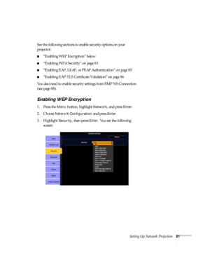 Page 81Setting Up Network Projection81
See the following sections to enable security options on your 
projector: 
■“Enabling WEP Encryption” below
■“Enabling WPA Security” on page 83
■“Enabling EAP, LEAP, or PEAP Authentication” on page 85
■“Enabling EAP-TLS Certificate Validation” on page 86
You also need to enable security settings from EMP NS Connection 
(see page 88).
Enabling WEP Encryption
1. Press the Menu button, highlight Network, and press Enter. 
2. Choose 
Network Configuration and press Enter. 
3....