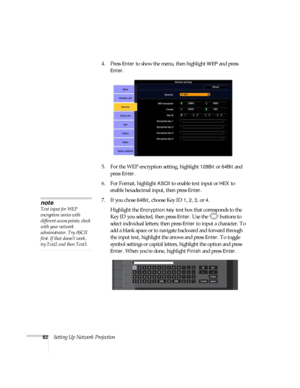 Page 8282Setting Up Network Projection4. Press 
Enter to show the menu, then highlight WEP and press 
Enter. 
5. For the WEP encryption setting, highlight 
128Bit or 64Bit and 
press 
Enter. 
6. For Format, highlight 
ASCII to enable text input or HEX to 
enable hexadecimal input, then press 
Enter. 
7. If you chose 
64Bit, choose Key ID 1, 2, 3, or 4. 
Highlight the 
Encryption key text box that corresponds to the 
Key ID you selected, then press 
Enter. Use the  buttons to 
select individual letters; then...