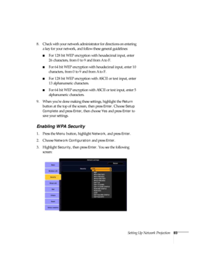Page 83Setting Up Network Projection83
8. Check with your network administrator for directions on entering 
a key for your network, and follow these general guidelines:
■For 128 bit WEP encryption with hexadecimal input, enter 
26 characters, from 0 to 9 and from A to F.
■For 64 bit WEP encryption with hexadecimal input, enter 10 
characters, from 0 to 9 and from A to F. 
■For 128 bit WEP encryption with ASCII or text input, enter 
13 alphanumeric characters.
■For 64 bit WEP encryption with ASCII or text input,...