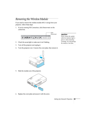 Page 89Setting Up Network Projection89
Removing the Wireless Module
If you need to remove the wireless module (802.11a/b/g) from your 
projector, follow these steps: 
1. If you’re running NS Connection, click 
Disconnect on the 
control bar.
 
2. Check the access light to make sure it isn’t flashing. 
3. Turn off the projector and unplug it.
4. Turn the projector over. Unscrew the cover plate, then remove it.
5. Slide the module out of the projector. 
6. Replace the cover plate and secure it with the screw....