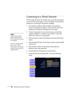 Page 9090Setting Up Network Projection
Connecting to a Wired Network
With the optional wired LAN module, you can connect the projector 
to your network and configure it with an IP address. This provides an 
alternative to connecting to the projector wirelessly.
1. If the optional wireless module is installed in the projector, 
remove it as described on page89. Then insert the wired LAN 
module into the projector and replace the cover plate.
2. Connect the projector to your network using a commercially...