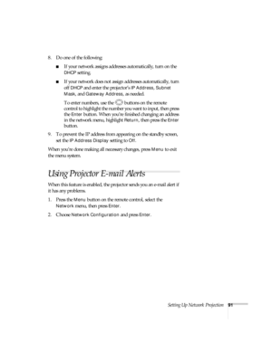 Page 91Setting Up Network Projection91
8. Do one of the following:
■If your network assigns addresses automatically, turn on the 
DHCP setting.
■If your network does not assign addresses automatically, turn 
off 
DHCP and enter the projector’s IP Address, Subnet 
Mask
, and Gateway Address, as needed. 
To enter numbers, use the  buttons on the remote 
control to highlight the number you want to input, then press 
the 
Enter button. When you’re finished changing an address 
in the network menu, highlight...
