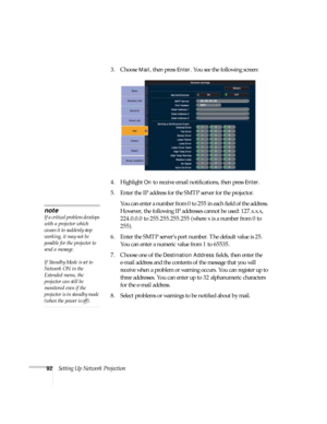 Page 9292Setting Up Network Projection3. Choose 
Mail, then press Enter. You see the following screen: 
4. Highlight 
On to receive email notifications, then press Enter.
5. Enter the IP address for the SMTP server for the projector.
You can enter a number from 0 to 255 in each field of the address. 
However, the following IP addresses cannot be used: 127.x.x.x, 
224.0.0.0 to 255.255.255.255 (where x is a number from 0 to 
255).
6. Enter the SMTP server’s port number. The default value is 25. 
You can enter a...