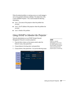 Page 93Setting Up Network Projection93
When the selected problem or warning occurs, an e-mail message is 
sent to the specified notification addresses. The subject line of the 
e-mail is 
EPSON Projector. The e-mail includes the following 
information:
■Line 1: The name of the projector where the problem has 
occurred
■Line 2: The IP address of the projector where the problem has 
occurred
■Line 3: Details of the problem 
Using SNMP to Monitor the Projector
Network administrators can use SNMP (Simple Network...