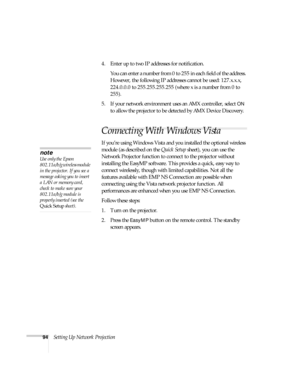 Page 9494Setting Up Network Projection4. Enter up to two IP addresses for notification.
You can enter a number from 0 to 255 in each field of the address. 
However, the following IP addresses cannot be used: 127.x.x.x, 
224.0.0.0 to 255.255.255.255 (where x is a number from 0 to 
255).
5. If your network environment uses an AMX controller, select 
ON 
to allow the projector to be detected by AMX Device Discovery.
Connecting With Windows Vista
If you’re using Windows Vista and you installed the optional wireless...