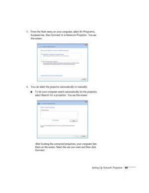 Page 95Setting Up Network Projection95
3. From the Start menu on your computer, select All Programs, 
Accessories, then Connect to a Network Projector. You see 
this screen:
4. You can select the projector automatically or manually:
■To let your computer search automatically for the projector, 
select 
Search for a projector. You see this screen:
After locating the connected projectors, your computer lists 
them on the screen. Select the one you want and then click 
Connect. 