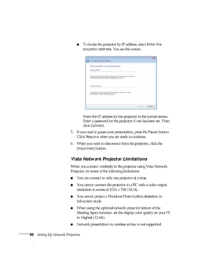 Page 9696Setting Up Network Projection
■To locate the projector by IP address, select Enter the 
projector address
. You see this screen:
Enter the IP address for the projector in the format shown. 
Enter a password for the projector if one has been set. Then 
click 
Connect.
5. If you need to pause your presentation, press the 
Pause button. 
Click 
Resume when you are ready to continue.
6. When you want to disconnect from the projector, click the 
Disconnect button.
Vista Network Projector Limitations
When...