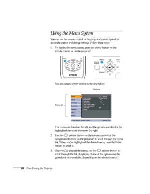 Page 9898Fine-Tuning the Projector
Using the Menu System
You can use the remote control or the projector’s control panel to 
access the menus and change settings. Follow these steps:
1. To display the menu screen, press the 
Menu button on the 
remote control or on the projector. 
You see a menu screen similar to the one below: 
The menus are listed on the left and the options available for the 
highlighted menu are shown on the right.
2. Use the  pointer button on the remote control (or the 
navigational...