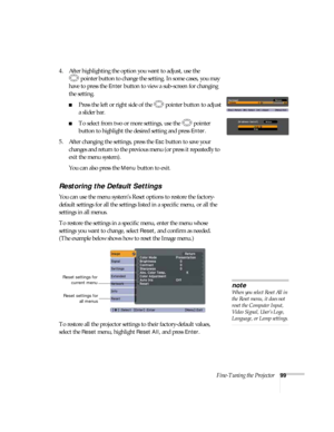 Page 99Fine-Tuning the Projector99
4. After highlighting the option you want to adjust, use the 
pointer button to change the setting. In some cases, you may 
have to press the 
Enter button to view a sub-screen for changing 
the setting. 
■Press the left or right side of the  pointer button to adjust
a slider bar.
■To select from two or more settings, use the  pointer 
button to highlight the desired setting and press 
Enter. 
5. After changing the settings, press the 
Esc button to save your 
changes and...