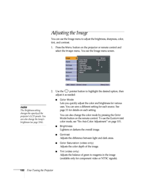 Page 100100Fine-Tuning the Projector
Adjusting the Image 
You can use the Image menu to adjust the brightness, sharpness, color, 
tint, and contrast. 
1. Press the 
Menu button on the projector or remote control and 
select the 
Image menu. You see the Image menu screen. 
2. Use the  pointer button to highlight the desired option, then 
adjust it as needed:
■Color Mode
Lets you quickly adjust the color and brightness for various 
uses. You can save a different setting for each source. See 
page 33 for details on...