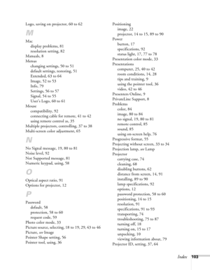 Page 103Index103 Logo, saving on projector, 60 to 62
M
Mac
display problems, 81
resolution setting, 82
Manuals, 8
Menus
changing settings, 50 to 51
default settings, restoring, 51
Extended, 63 to 64
Image, 52 to 53
Info, 79
Settings, 56 to 57
Signal, 54 to 55
User’s Logo, 60 to 61
Mouse
compatibility, 92
connecting cable for remote, 41 to 42
using remote control as, 35
Multiple projectors, controlling, 37 to 38
Multi-screen color adjustment, 65
N
No Signal message, 19, 80 to 81
Noise level, 92
Not Supported...