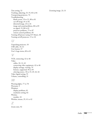 Page 105Index105 Tint setting, 52
Tracking, adjusting, 25, 55, 83 to 84
Transporting projector, 74
Troubleshooting
blank screen, 19 to 21, 80 to 81
cut-off image, 81 to 82
distorted image, 23 to 24
image and sound problems, 80 to 85
no signal, 19, 80 to 81
projector problems, 75 to 87
remote control problems, 85
Turning off picture (using A/V Mute), 30
Turning on/off projector, 15 to 18
U
Unpacking projector, 10
USB cable, 10, 41
User button, 57
User’s Logo menu, 60 to 61
V
VCR, connecting, 42 to 46
Video...