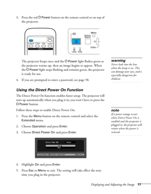 Page 17Displaying and Adjusting the Image17
3. Press the red PPower button on the remote control or on top of 
the projector.
The projector beeps once and the P
Power light flashes green as 
the projector warms up, then an image begins to appear. When 
the P
Power light stops flashing and remains green, the projector 
is ready for use. 
4. If you are prompted to enter a password, see page 58.
Using the Direct Power On Function
The Direct Power On function enables faster setup. The projector will 
start up...