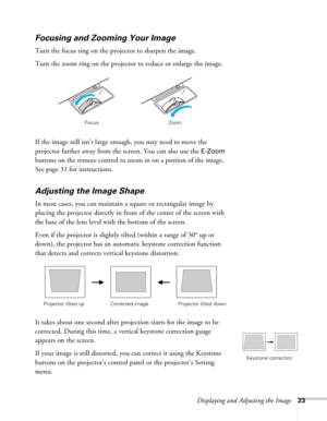 Page 23Displaying and Adjusting the Image23
Focusing and Zooming Your Image
Turn the focus ring on the projector to sharpen the image. 
Turn the zoom ring on the projector to reduce or enlarge the image. 
If the image still isn’t large enough, you may need to move the 
projector farther away from the screen. You can also use the 
E-Zoom 
buttons on the remote control to zoom in on a portion of the image. 
See page 31 for instructions.
Adjusting the Image Shape
In most cases, you can maintain a square or...