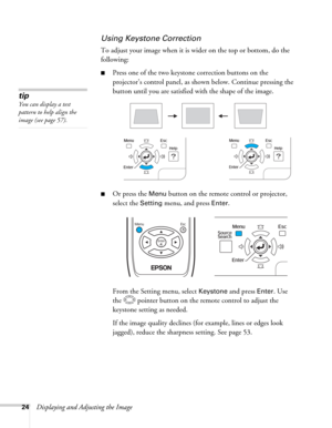 Page 2424Displaying and Adjusting the Image
Using Keystone Correction
To adjust your image when it is wider on the top or bottom, do the 
following:
■Press one of the two keystone correction buttons on the 
projector’s control panel, as shown below. Continue pressing the 
button until you are satisfied with the shape of the image.
■Or press the Menu button on the remote control or projector, 
select the 
Setting menu, and press Enter. 
From the Setting menu, select 
Keystone and press Enter. Use 
the  pointer...